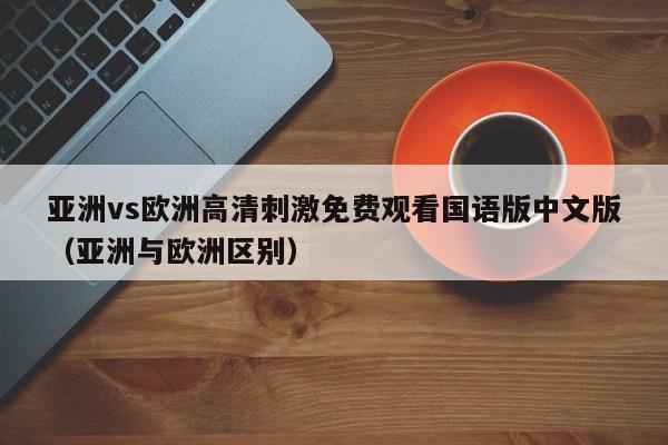 亚洲vs欧洲高清刺激免费观看国语版中文版（亚洲与欧洲区别）