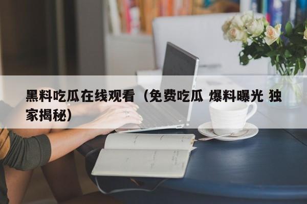 黑料吃瓜在线观看（免费吃瓜 爆料曝光 独家揭秘）