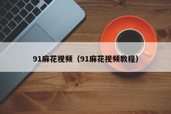 91麻花视频（91麻花视频教程）
