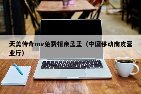 天美传奇mv免费相亲孟孟（中国移动南皮营业厅）