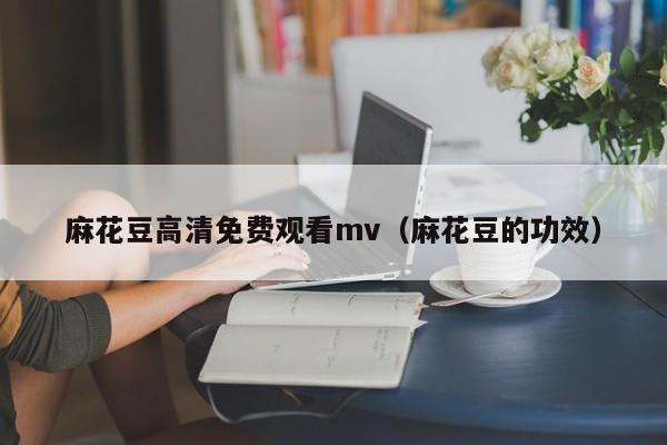 麻花豆高清免费观看mv（麻花豆的功效）