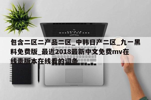 包含二区二产品二区_中韩日产二区_九一黑料免费版_最近2018最新中文免费mv在线贵版本在线看的词条