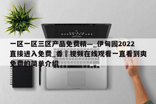 一区一区三区产品免费精—_伊甸园2022直接进入免费_香嶣视频在线观看一直看到爽免费的简单介绍