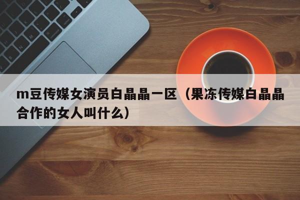 m豆传媒女演员白晶晶一区（果冻传媒白晶晶合作的女人叫什么）