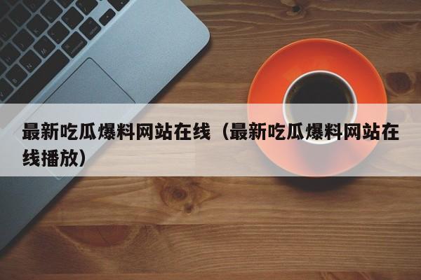 最新吃瓜爆料网站在线（最新吃瓜爆料网站在线播放）