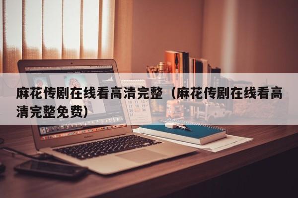 麻花传剧在线看高清完整（麻花传剧在线看高清完整免费）