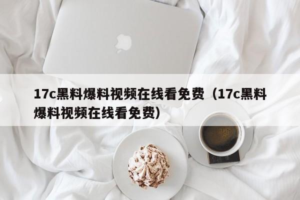 17c黑料爆料视频在线看免费（17c黑料爆料视频在线看免费）