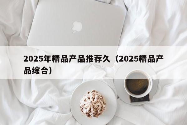 2025年精品产品推荐久（2025精品产品综合）