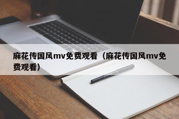 麻花传国风mv免费观看（麻花传国风mv免费观看）